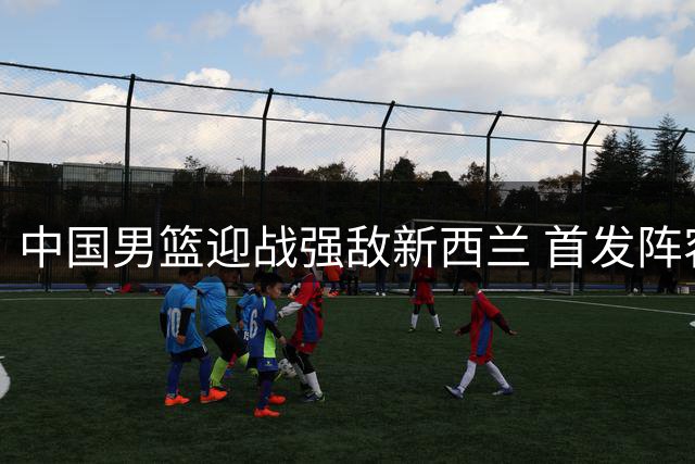 中国男篮迎战强敌新西兰 首发阵容变动主帅压力剧增