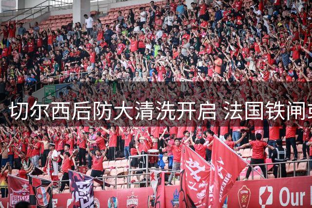 切尔西后防大清洗开启 法国铁闸或今日转投意甲劲旅