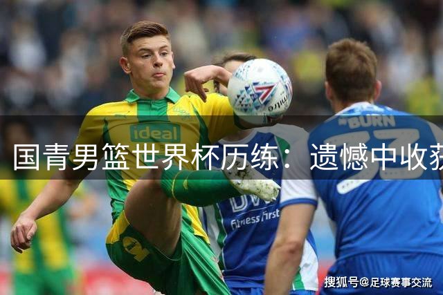 国青男篮世界杯历练：遗憾中收获成长，对标世界强队之路