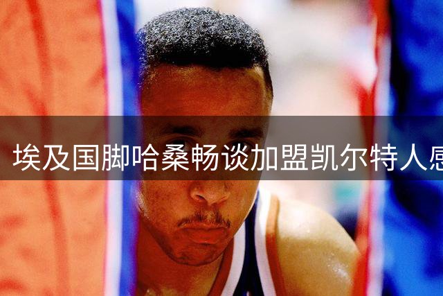 埃及国脚哈桑畅谈加盟凯尔特人感受 期待苏超新征程