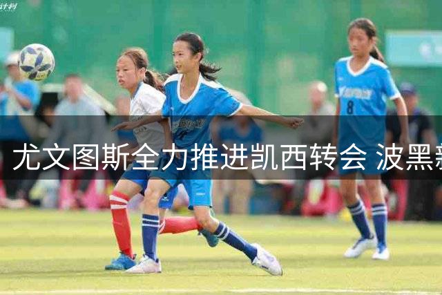 尤文图斯全力推进凯西转会 波黑新星引多队争夺战升级