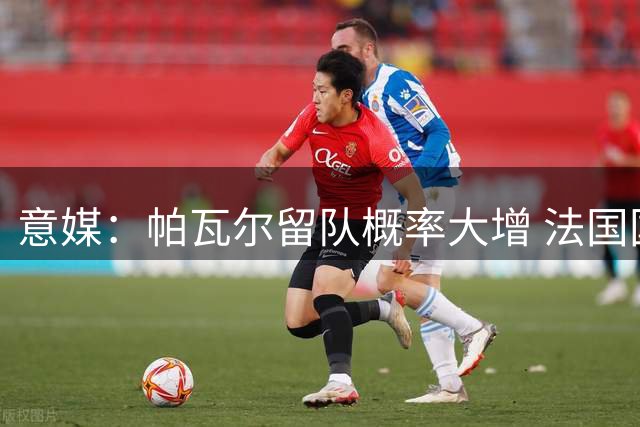 意媒：帕瓦尔留队概率大增 法国国脚期待在国米正名
