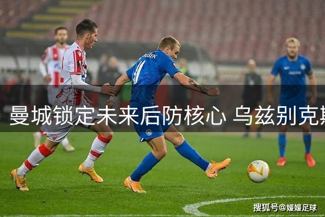 曼城锁定未来后防核心 乌兹别克斯坦铁闸续约至2031年