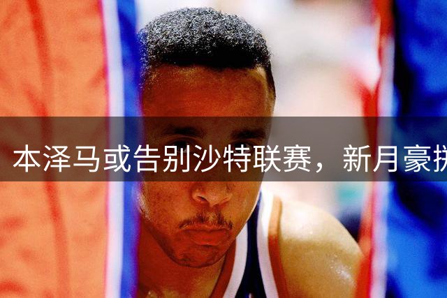 本泽马或告别沙特联赛，新月豪掷2亿引援引变局