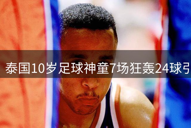 泰国10岁足球神童7场狂轰24球引热议 年龄争议背后凸显青训选拔痛点