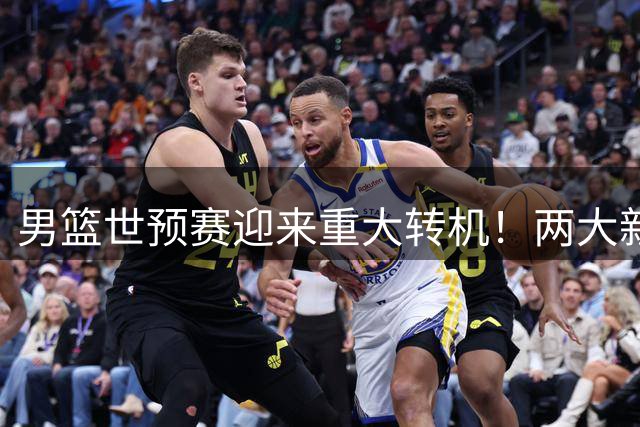 男篮世预赛迎来重大转机！两大新星携手归队助力郭士强