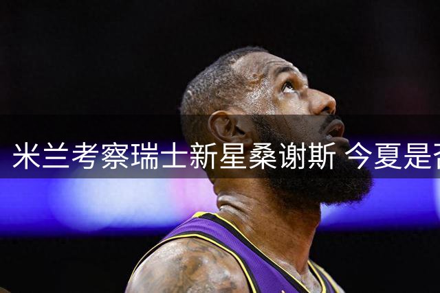 米兰考察瑞士新星桑谢斯 今夏是否出手仍存变数