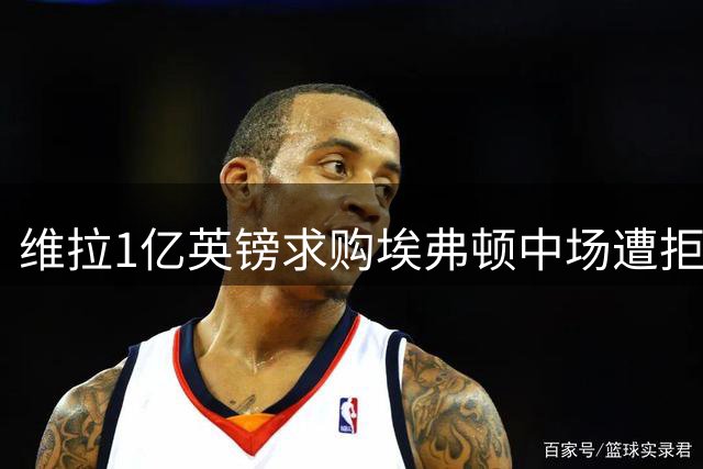 维拉1亿英镑求购埃弗顿中场遭拒 加纳成今夏转会市场焦点
