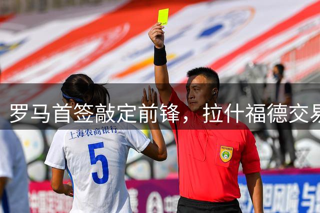 罗马首签敲定前锋，拉什福德交易因薪资太高泡汤