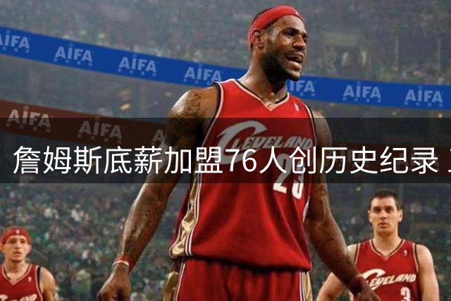 詹姆斯底薪加盟76人创历史纪录 五冠梦想能否在费城实现？