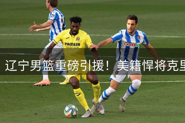 辽宁男篮重磅引援！美籍悍将克里斯加盟增强内线实力