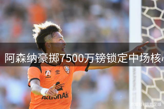 阿森纳豪掷7500万镑锁定中场核心，英超新赛季火力全开