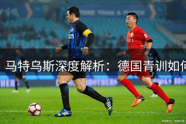 马特乌斯深度解析：德国青训如何借鉴西班牙模式实现复兴