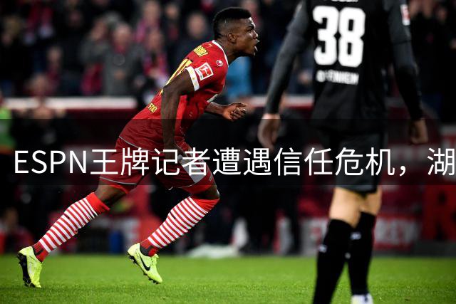 ESPN王牌记者遭遇信任危机，湖人股权风波与小卡合约调查引热议